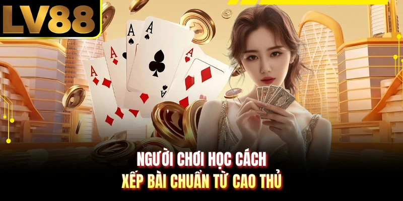 Người chơi học cách xếp bài chuẩn từ cao thủ